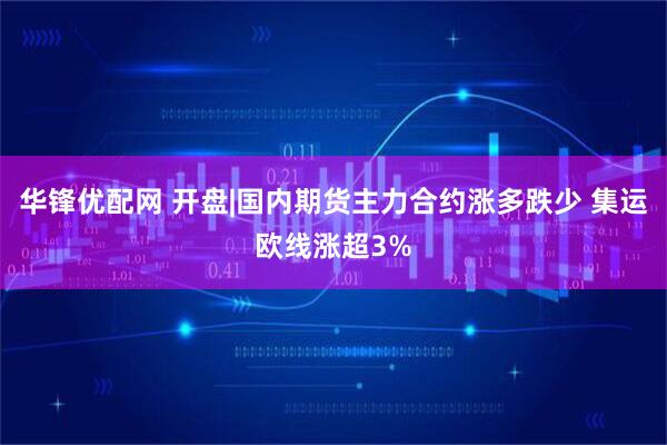 华锋优配网 开盘|国内期货主力合约涨多跌少 集运欧线涨超3%