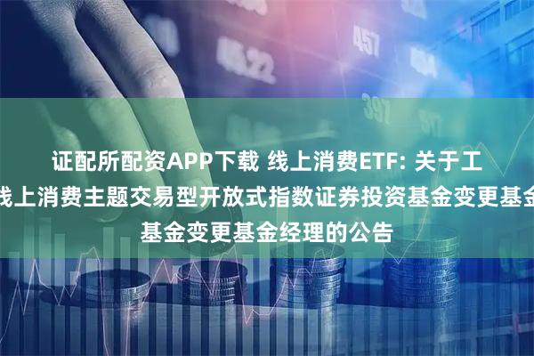 证配所配资APP下载 线上消费ETF: 关于工银瑞信中证线上消费主题交易型开放式指数证券投资基金变更基金经理的公告