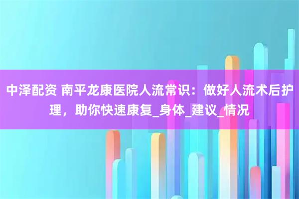中泽配资 南平龙康医院人流常识:做好人流术后护理,助你快速康复_身体_建议_情况