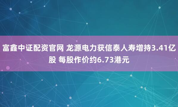 富鑫中证配资官网 龙源电力获信泰人寿增持3.41亿股 每股作价约6.73港元