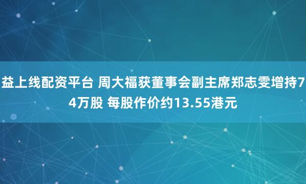 益上线配资平台 周大福获董事会副主席郑志雯增持74万股 每股作价约13.55港元