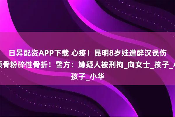 日昇配资APP下载 心疼!昆明8岁娃遭醉汉误伤,颅骨粉碎性骨折!警方:嫌疑人被刑拘_向女士_孩子_小华