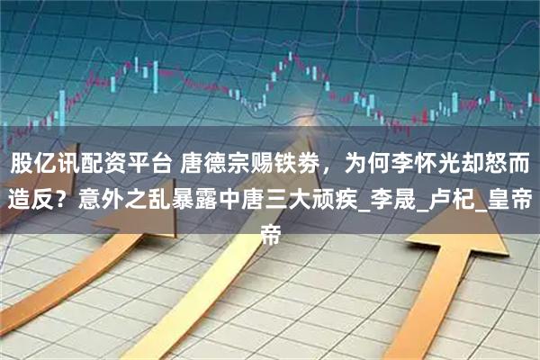 股亿讯配资平台 唐德宗赐铁劵,为何李怀光却怒而造反?意外之乱暴露中唐三大顽疾_李晟_卢杞_皇帝