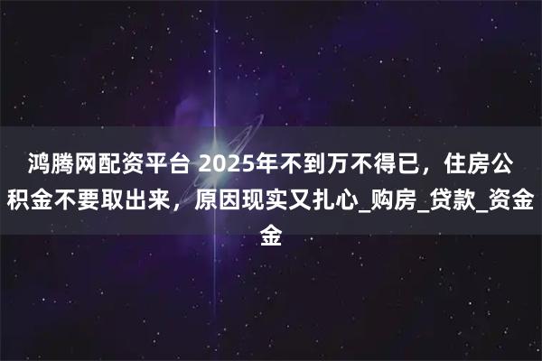 鸿腾网配资平台 2025年不到万不得已,住房公积金不要取出来,原因现实又扎心_购房_贷款_资金