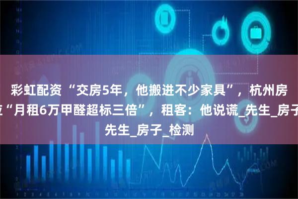 彩虹配资 “交房5年,他搬进不少家具”,杭州房东回应“月租6万甲醛超标三倍”,租客:他说谎_先生_房子_检测