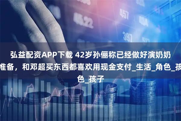 弘益配资APP下载 42岁孙俪称已经做好演奶奶的准备,和邓超买东西都喜欢用现金支付_生活_角色_孩子