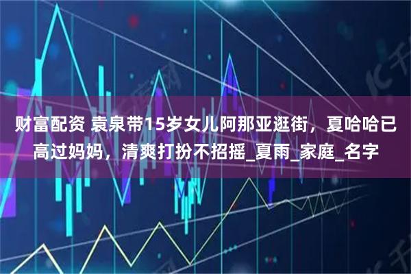 财富配资 袁泉带15岁女儿阿那亚逛街,夏哈哈已高过妈妈,清爽打扮不招摇_夏雨_家庭_名字