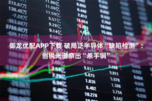 御龙优配APP下载 破局泛半导体“缺陷检测”:创锐光谱祭出“杀手锏”
