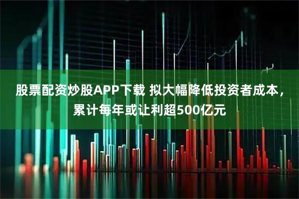 股票配资炒股APP下载 拟大幅降低投资者成本,累计每年或让利超500亿元