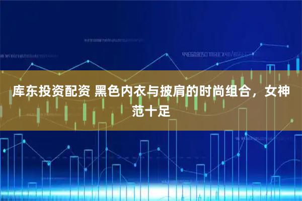 库东投资配资 黑色内衣与披肩的时尚组合，女神范十足