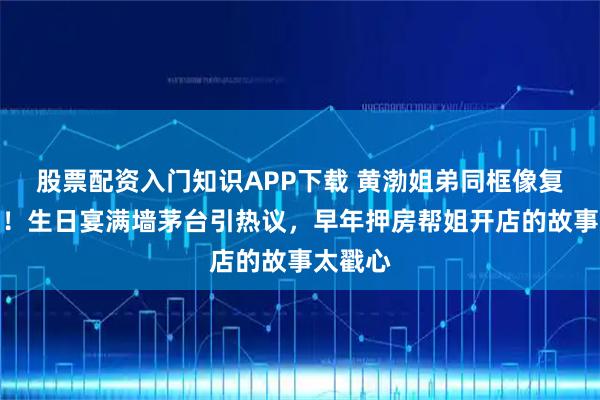 股票配资入门知识APP下载 黄渤姐弟同框像复制粘贴!生日宴满墙茅台引热议,早年押房帮姐开店的故事太戳心