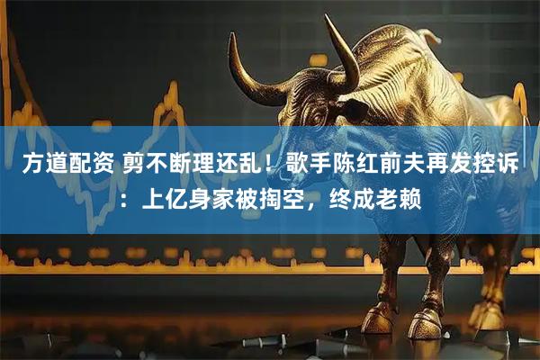 方道配资 剪不断理还乱!歌手陈红前夫再发控诉:上亿身家被掏空,终成老赖