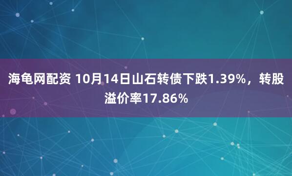海龟网配资 10月14日山石转债下跌1.39%,转股溢价率17.86%
