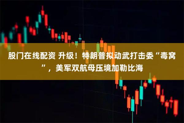 股门在线配资 升级!特朗普拟动武打击委“毒窝”,美军双航母压境加勒比海