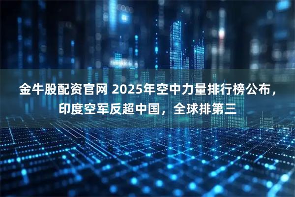 金牛股配资官网 2025年空中力量排行榜公布,印度空军反超中国,全球排第三