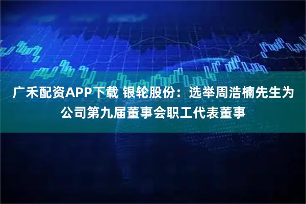 广禾配资APP下载 银轮股份：选举周浩楠先生为公司第九届董事会职工代表董事