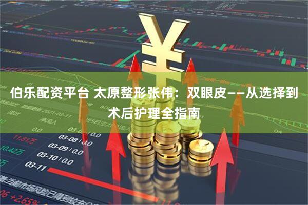 伯乐配资平台 太原整形张伟：双眼皮——从选择到术后护理全指南
