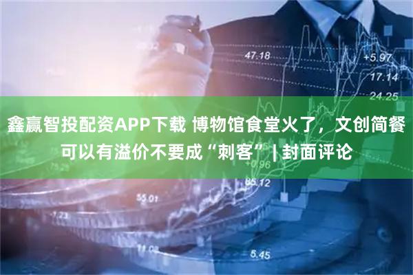 鑫赢智投配资APP下载 博物馆食堂火了，文创简餐可以有溢价不要成“刺客” | 封面评论