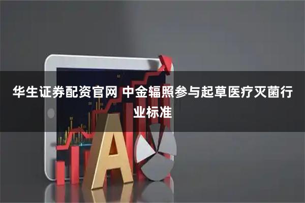 华生证券配资官网 中金辐照参与起草医疗灭菌行业标准