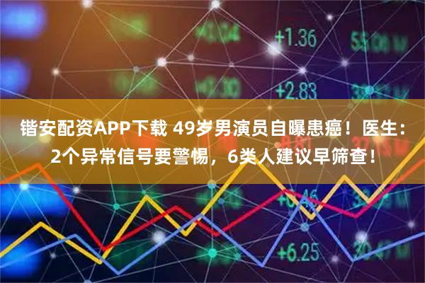 锴安配资APP下载 49岁男演员自曝患癌！医生：2个异常信号要警惕，6类人建议早筛查！