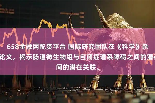 658金融网配资平台 国际研究团队在《科学》杂志发表论文，揭示肠道微生物组与自闭症谱系障碍之间的潜在关联。