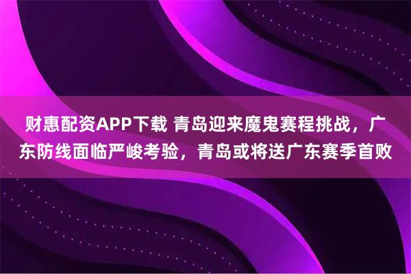 财惠配资APP下载 青岛迎来魔鬼赛程挑战，广东防线面临严峻考验，青岛或将送广东赛季首败