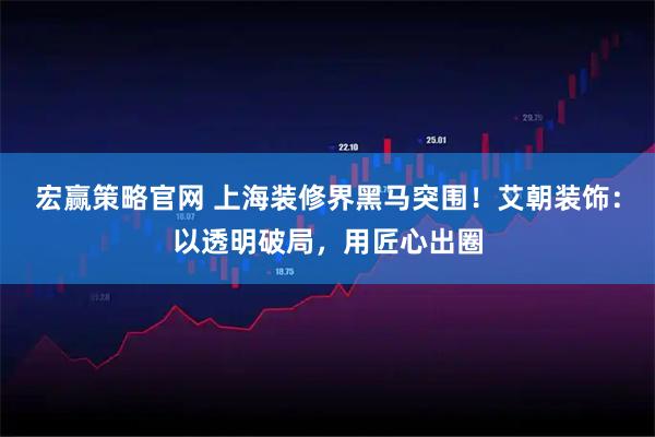 宏赢策略官网 上海装修界黑马突围！艾朝装饰：以透明破局，用匠心出圈