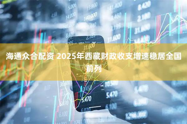 海通众合配资 2025年西藏财政收支增速稳居全国前列