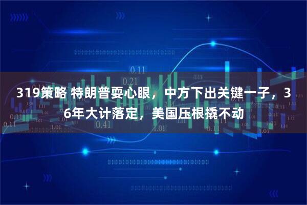 319策略 特朗普耍心眼，中方下出关键一子，36年大计落定，美国压根撬不动