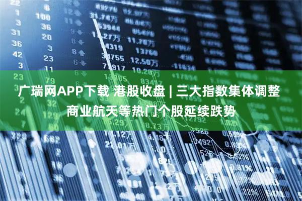 广瑞网APP下载 港股收盘 | 三大指数集体调整 商业航天等热门个股延续跌势