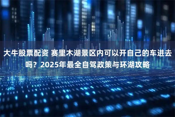 大牛股票配资 赛里木湖景区内可以开自己的车进去吗？2025年最全自驾政策与环湖攻略