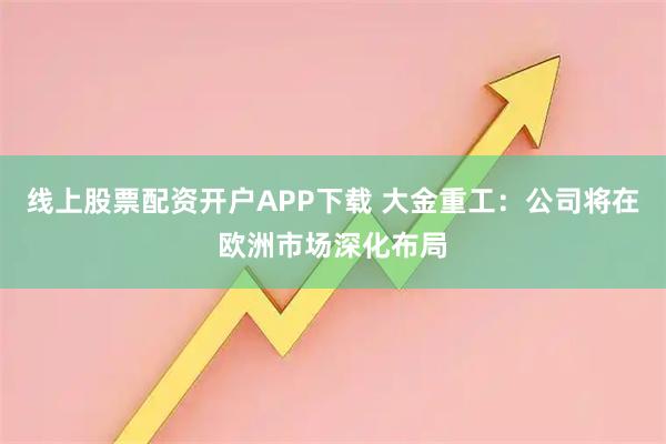线上股票配资开户APP下载 大金重工：公司将在欧洲市场深化布局