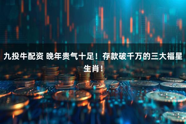 九投牛配资 晚年贵气十足！存款破千万的三大福星生肖！