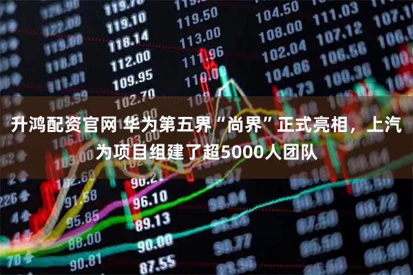 升鸿配资官网 华为第五界“尚界”正式亮相，上汽为项目组建了超5000人团队