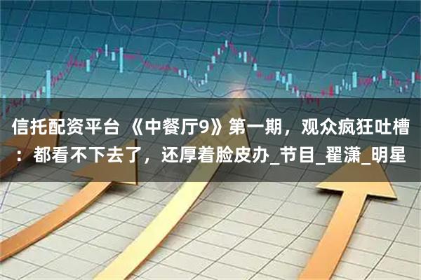 信托配资平台 《中餐厅9》第一期，观众疯狂吐槽：都看不下去了，还厚着脸皮办_节目_翟潇_明星