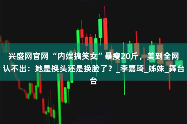 兴盛网官网 “内娱搞笑女”暴瘦20斤，美到全网认不出：她是换头还是换脸了？_李嘉琦_姊妹_舞台