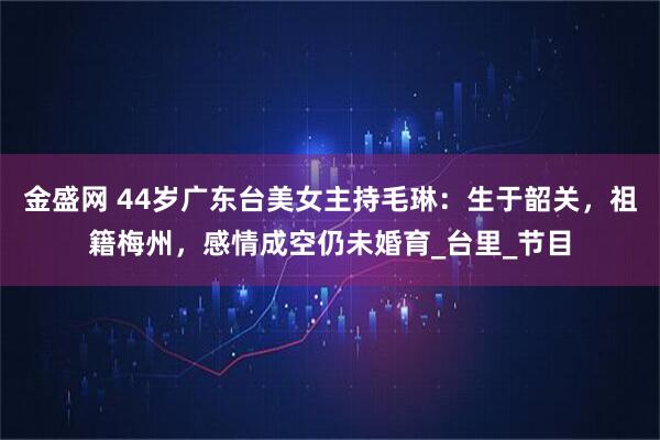 金盛网 44岁广东台美女主持毛琳：生于韶关，祖籍梅州，感情成空仍未婚育_台里_节目