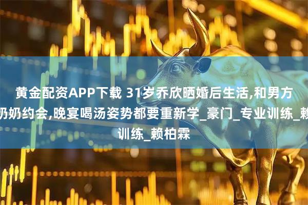 黄金配资APP下载 31岁乔欣晒婚后生活,和男方爷爷奶奶约会,晚宴喝汤姿势都要重新学_豪门_专业训练_赖柏霖