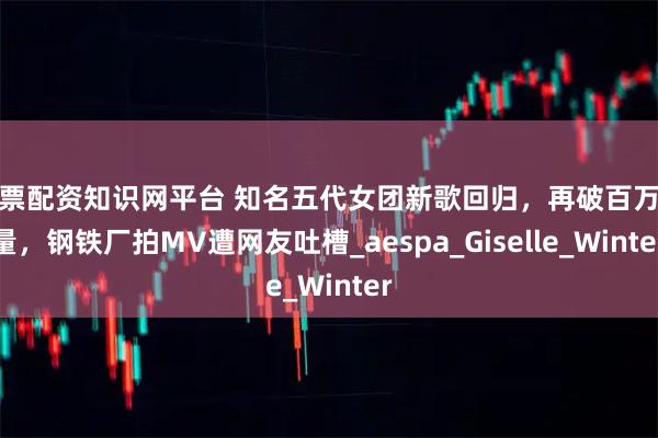 股票配资知识网平台 知名五代女团新歌回归，再破百万销量，钢铁厂拍MV遭网友吐槽_aespa_Giselle_Winter