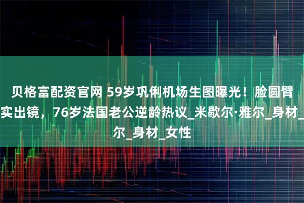 贝格富配资官网 59岁巩俐机场生图曝光！脸圆臂粗真实出镜，76岁法国老公逆龄热议_米歇尔·雅尔_身材_女性