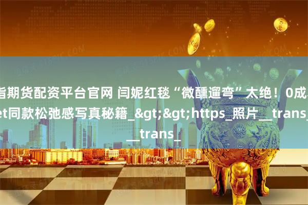 股指期货配资平台官网 闫妮红毯“微醺遛弯”太绝！0成本get同款松弛感写真秘籍_>>https_照片__trans_