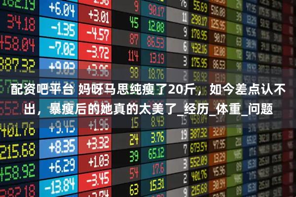 配资吧平台 妈呀马思纯瘦了20斤，如今差点认不出，暴瘦后的她真的太美了_经历_体重_问题