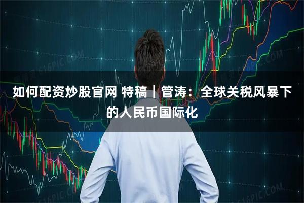 如何配资炒股官网 特稿｜管涛：全球关税风暴下的人民币国际化
