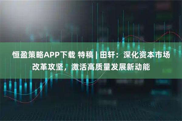 恒盈策略APP下载 特稿 | 田轩：深化资本市场改革攻坚，激活高质量发展新动能