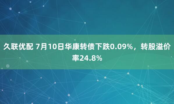 久联优配 7月10日华康转债下跌0.09%，转股溢价率24.8%
