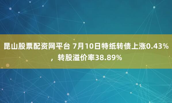 昆山股票配资网平台 7月10日特纸转债上涨0.43%，转股溢价率38.89%