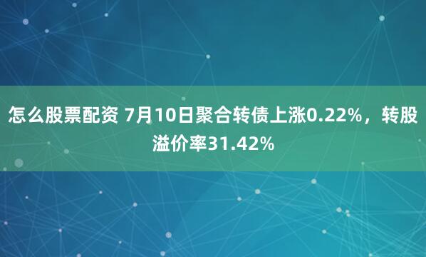 怎么股票配资 7月10日聚合转债上涨0.22%，转股溢价率31.42%