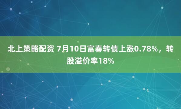北上策略配资 7月10日富春转债上涨0.78%，转股溢价率18%