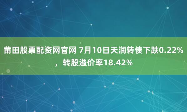 莆田股票配资网官网 7月10日天润转债下跌0.22%，转股溢价率18.42%