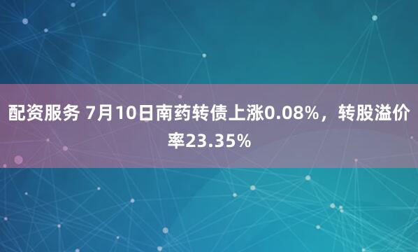 配资服务 7月10日南药转债上涨0.08%，转股溢价率23.35%